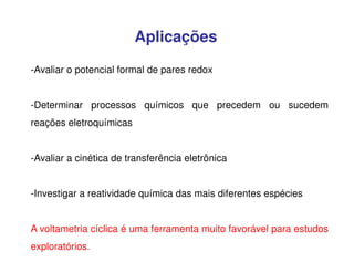 Aplicações
-Avaliar o potencial formal de pares redox
-Determinar processos químicos que precedem ou sucedem
reações eletroquímicas
-Avaliar a cinética de transferência eletrônica
-Investigar a reatividade química das mais diferentes espécies
A voltametria cíclica é uma ferramenta muito favorável para estudos
exploratórios.

 