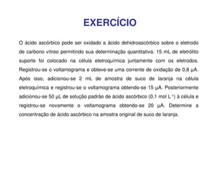 EXERCÍCIO
O ácido ascórbico pode ser oxidado a ácido dehidroascórbico sobre o eletrodo
de carbono vítreo permitindo sua determinação quantitativa. 15 mL de eletrólito
suporte foi colocado na célula eletroquímica juntamente com os eletrodos.
Registrou-se o voltamograma e obteve-se uma corrente de oxidação de 0,8 µA.
Após isso, adicionou-se 2 mL de amostra de suco de laranja na célula
eletroquímica e registrou-se o voltamograma obtendo-se 15 µA. Posteriormente
adicionou-se 50 µL de solução padrão de ácido ascórbico (0,1 mol L-1) à célula e
registrou-se novamente o voltamograma obtendo-se 20 µA. Determine a
concentração de ácido ascórbico na amostra original de suco de laranja.

 