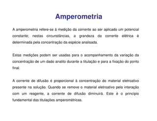 Amperometria
A amperometria refere-se à medição da corrente ao ser aplicado um potencial
constante;

nestas

circunstâncias,

a grandeza da

corrente elétrica é

determinada pela concentração da espécie analisada.
Estas medições podem ser usadas para o acompanhamento da variação da
concentração de um dado analito durante a titulação e para a fixação do ponto
final.
A corrente de difusão é proporcional à concentração do material eletroativo
presente na solução. Quando se remove o material eletroativo pela interação
com um reagente, a corrente de difusão diminuirá. Este é o princípio
fundamental das titulações amperométricas.

 