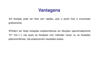 Vantagens
A titulação pode ser feita com rapidez, pois o ponto final é encontrado
graficamente.
Podem ser feitas titulações amperométricas em diluições (aproximadamente
10-4 mol L-1) nas quais as titulações com indicador visual, ou as titulações
potenciométricas, não proporcionam resultados exatos.

 