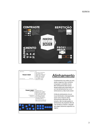 02/09/16
2
Alinhamento
O alinhamento traz ordem ao caos,
ajuda a organizar itens similares,
cria grupos e conexões visuais.
Bom alinhamento deve passar
despercebido pelo observador, já
um mal alinhamento faz o erro
(intencional ou não) muito visível.
A falta de alinhamento cria um
visual desleixado e desorganizado,
assim como misturar vários
alinhamentos diferentes. No
entanto, não é errado quebrar o
alinhamento de propósito aﬁm de
criar tensão ou chamar a atenção
para algum elemento especíﬁco na
página.
 