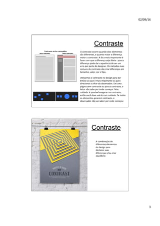 02/09/16
3
Contraste
O contraste ocorre quando dois elementos
são diferentes, e quanto maior a diferença
maior o contraste. A dica mais importante é
fazer com que a diferença seja óbvia - pouca
diferença pode dar a aparência de ser um
erro por parte do designer. Os métodos mais
comuns de contraste são criar diferenças em
tamanho, valor, cor e Npo.
UNlizamos o contraste no design para dar
ênfase ao que é mais importante ou para
direcionar o olhar do observador. Em uma
página sem contraste ou pouco contraste, o
leitor não sabe por onde começar. Mas
cuidado: é possível exagerar no contraste,
então você deve usá-lo com cuidado. Se todos
os elementos gerarem contraste, o
observador não vai saber por onde começar.
Contraste
A combinação de
diferentes elementos
do design para
destacar suas
diferenças e/ou criar
equilíbrio:
 
