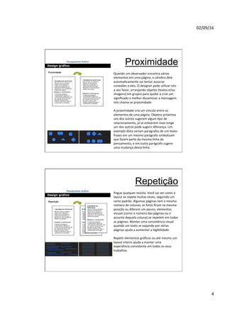 02/09/16
4
Proximidade
Quando um observador encontra vários
elementos em uma página, o cérebro dele
automaNcamente vai tentar associar
conexões a eles. O designer pode uNlizar isto
a seu favor, arranjando objetos (textos e/ou
imagens) em grupos para ajudar a criar um
signiﬁcado e melhor disseminar a mensagem.
Isto chama-se proximidade.
A proximidade cria um vínculo entre os
elementos de uma página. Objetos próximos
uns dos outros sugerem algum Npo de
relacionamento, já se esNverem mais longe
um dos outros pode sugerir diferença. Um
exemplo disto seriam parágrafos de um texto:
frases em um mesmo parágrafo simbolizam
que fazem parte da mesma linha de
pensamento, e em outro parágrafo sugere
uma mudança desta linha.
Repetição
Pegue qualquer revista. Você vai ver como o
layout se repete muitas vezes, seguindo um
certo padrão. Algumas páginas tem o mesmo
número de colunas, as fotos ﬁcam na mesma
posição ou diferem um pouco, elementos
visuais (como o número das páginas ou o
assunto daquela coluna) se repetem em todas
as páginas. Manter uma consistência visual
quando um texto se expande por várias
páginas ajuda a aumentar a legibilidade.
RepeNr elementos gráﬁcos ou até mesmo um
layout inteiro ajuda a manter uma
experiência consistente em todos os seus
trabalhos.
 