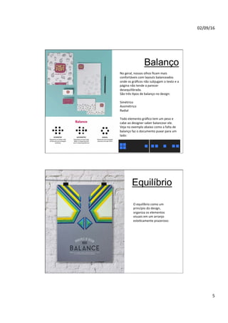 02/09/16
5
Balanço
No geral, nossos olhos ﬁcam mais
confortáveis com layouts balanceados
onde os gráﬁcos não subjugam o texto e a
página não tende a parecer
desequilibrada.
São três Npos de balanço no design:
Simétrico
Assimétrico
Radial
Todo elemento gráﬁco tem um peso e
cabe ao designer saber balancear ele.
Veja no exemplo abaixo como a falta de
balanço faz o documento puxar para um
lado:
Equilíbrio
O equilíbrio como um
princípio do design,
organiza os elementos
visuais em um arranjo
esteNcamente prazeroso:
 