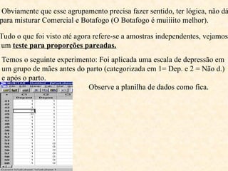 Obviamente que esse agrupamento precisa fazer sentido, ter lógica, não dá
para misturar Comercial e Botafogo (O Botafogo é muiiiito melhor).
Tudo o que foi visto até agora refere-se a amostras independentes, vejamos
um teste para proporções pareadas.
Temos o seguinte experimento: Foi aplicada uma escala de depressão em
um grupo de mães antes do parto (categorizada em 1= Dep. e 2 = Não d.)
e após o parto.
Observe a planilha de dados como fica.
 