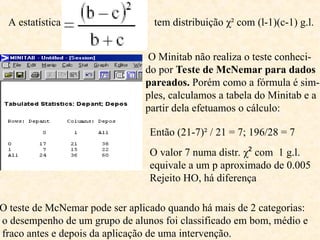 A estatística tem distribuição χ² com (l-1)(c-1) g.l.
O Minitab não realiza o teste conheci-
do por Teste de McNemar para dados
pareados. Porém como a fórmula é sim-
ples, calculamos a tabela do Minitab e a
partir dela efetuamos o cálculo:
O teste de McNemar pode ser aplicado quando há mais de 2 categorias:
o desempenho de um grupo de alunos foi classificado em bom, médio e
fraco antes e depois da aplicação de uma intervenção.
Então (21-7)² / 21 = 7; 196/28 = 7
O valor 7 numa distr. χ² com 1 g.l.
equivale a um p aproximado de 0.005
Rejeito HO, há diferença
 
