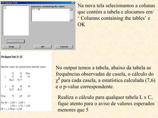Na nova tela selecionamos a colunas
que contém a tabela e alocamos em/
‘ Columns containing the tables’ e
OK
No output temos a tabela, abaixo da tabela as
frequências observadas de casela, o cálculo do
χ² para cada casela, a estatística calculada (7,6)
e o p-value correspondente.
Realiza o cálculo para qualquer tabela L x C,
fique atento para o aviso de valores esperados
menores que 5
 