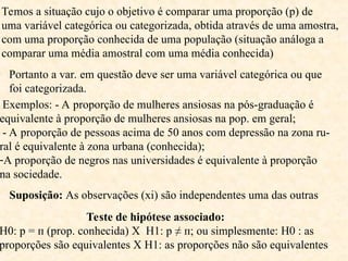 Temos a situação cujo o objetivo é comparar uma proporção (p) de
uma variável categórica ou categorizada, obtida através de uma amostra,
com uma proporção conhecida de uma população (situação análoga a
comparar uma média amostral com uma média conhecida)
Portanto a var. em questão deve ser uma variável categórica ou que
foi categorizada.
Exemplos: - A proporção de mulheres ansiosas na pós-graduação é
equivalente à proporção de mulheres ansiosas na pop. em geral;
- A proporção de pessoas acima de 50 anos com depressão na zona ru-
ral é equivalente à zona urbana (conhecida);
-A proporção de negros nas universidades é equivalente à proporção
na sociedade.
Suposição: As observações (xi) são independentes uma das outras
Teste de hipótese associado:
H0: p = п (prop. conhecida) X H1: p ≠ п; ou simplesmente: H0 : as
proporções são equivalentes X H1: as proporções não são equivalentes
 