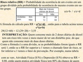 Risco relativo (RR) = Probabilidade da ocorrência de um evento em um
grupo dividido pela probabilidade de ocorrência do mesmo evento em ou-
tro grupo.
A fórmula do cálculo para RR = a*(c+d) , então para a tabela acima temos
c*(a+b)
29(12+60) ÷ 12 (29+20) = 3,55 .
INTERPRETAÇÃO: Quem consome mais de 2 doses diárias de álcool
tem um risco três vezes e meio maior de ter um distúrbio psic. do que
quem não consome mais de duas doses diárias.
a/a+b / c/c+d
Como a fórmula é a uma divisão, se as probabilidades forem iguais o RR
será 1; então se o RR for superior a 1 temos o chamado fator de risco, se
for inferior a 1 temos o fator de prevenção. Por exemplo, numa tabela
com as vars. Atividade Física (S/N) e Depressão (S/N) obteve-se RR =
0.80, então quem pratica atividade física tem 80% da chance de quem
 