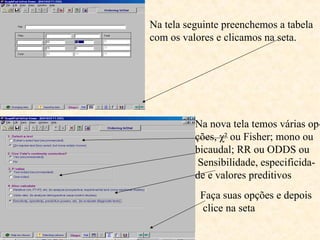 Na tela seguinte preenchemos a tabela
com os valores e clicamos na seta.
Na nova tela temos várias op-
ções, χ² ou Fisher; mono ou
bicaudal; RR ou ODDS ou
Sensibilidade, especificida-
de e valores preditivos
Faça suas opções e depois
clice na seta
 