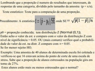 Teste estatístico: Teste para a comparação de uma proporção.
Procedimento: A estatística onde SE
p0 = proporção conhecida; tem distribuição Z (Normal (0,1)).
Então acho o valor da est. e comparo com o valor da distribuição Z com
nível de significância = 0.05. OU (mais comum) verifico qual a probabili-
dade do valor da est. na distr. Z comparo com = 0.05.
Se for menor rejeito HO.
Lembrando que a proporção é numero de resultados que interessam, de
respostas de uma categoria, dividido pelo tamanho da amostra (p = x/n).
Exemplo: Uma amostra de 40 alunos de determinada escola foi coletada e
verificou-se que 16 estavam acima do ponto de corte de uma escala de
stress. Sabe que a proporção de alunos estressados na população gira em
torno de 27%.
Estes alunos estão mais ou menos estressados que o normal?
 