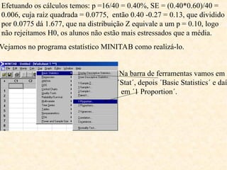 Efetuando os cálculos temos: p =16/40 = 0.40%, SE = (0.40*0.60)/40 =
0.006, cuja raiz quadrada = 0.0775, então 0.40 -0.27 = 0.13, que dividido
por 0.0775 dá 1.677, que na distribuição Z equivale a um p = 0.10, logo
não rejeitamos H0, os alunos não estão mais estressados que a média.
Vejamos no programa estatístico MINITAB como realizá-lo.
Na barra de ferramentas vamos em
´Stat´, depois ´Basic Statistics´ e daí
em ´1 Proportion´.
 