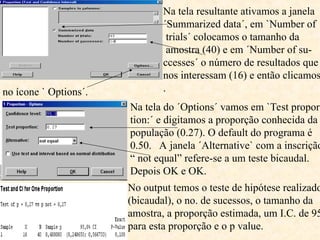 Na tela resultante ativamos a janela
´Summarized data´, em `Number of
trials´ colocamos o tamanho da
amostra (40) e em ´Number of su-
ccesses´ o número de resultados que
nos interessam (16) e então clicamos
.
no ícone ` Options´.
Na tela do ´Options´ vamos em `Test propor-
tion:´ e digitamos a proporção conhecida da
população (0.27). O default do programa é
0.50. A janela ´Alternative` com a inscrição
“ not equal” refere-se a um teste bicaudal.
Depois OK e OK.
No output temos o teste de hipótese realizado
(bicaudal), o no. de sucessos, o tamanho da
amostra, a proporção estimada, um I.C. de 95
para esta proporção e o p value.
 