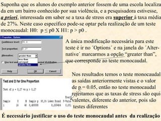 Suponha que os alunos do exemplo anterior fossem de uma escola localiza
da em um bairro conhecido por sua violência, e a pesquisadora estivesse,
a priori, interessada em saber se a taxa de stress era superior à taxa média
de 27%. Neste caso específico pode-se optar pela realização de um teste
monocaudal: H0: p ≤ p0 X H1: p > p0 .
A única modificação necessária para este
teste é ir no ´Options´ e na janela do ´Alter-
native´ marcarmos a opção “greater than”,
que corresponde ao teste monocaudal.
Nos resultados temos o teste monocaudal,
as saídas anteriormente vistas e o valor
de p = 0.05, então no teste monocaudal
rejeitamos que as taxas de stress são equi-
valentes, diferente do anterior, pois são
testes diferentes
É necessário justificar o uso do teste monocaudal antes da realização
 