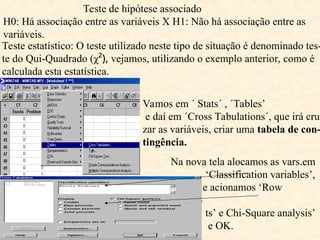 Teste de hipótese associado
H0: Há associação entre as variáveis X H1: Não há associação entre as
variáveis.
Teste estatístico: O teste utilizado neste tipo de situação é denominado tes-
te do Qui-Quadrado (χ²), vejamos, utilizando o exemplo anterior, como é
calculada esta estatística.
Vamos em ´ Stats´ , ´Tables’
e daí em ´Cross Tabulations´, que irá cru-
zar as variáveis, criar uma tabela de con-
tingência.
Na nova tela alocamos as vars.em
‘Classification variables’,
e acionamos ‘Row
percen-
ts’ e Chi-Square analysis’
e OK.
 