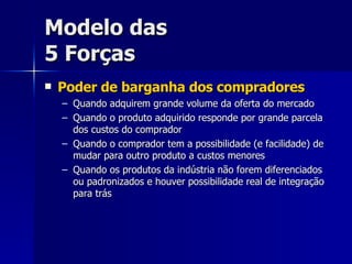 Modelo das 5 Forças Poder de barganha dos compradores Quando adquirem grande volume da oferta do mercado Quando o produto adquirido responde por grande parcela dos custos do comprador Quando o comprador tem a possibilidade (e facilidade) de mudar para outro produto a custos menores Quando os produtos da indústria não forem diferenciados ou padronizados e houver possibilidade real de integração para trás 