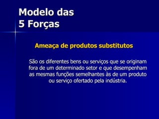 Modelo das 5 Forças Ameaça de produtos substitutos São os diferentes bens ou serviços que se originam fora de um determinado setor e que desempenham as mesmas funções semelhantes às de um produto ou serviço ofertado pela indústria. 