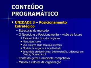 CONTEÚDO PROGRAMÁTICO UNIDADE 3 – Posicionamento Estratégico Estruturas de mercado O Negócio e o Posicionamento – visão de futuro Idéia central e foco dos negócios Mercado(s)-alvo Que valores criar para que clientes Modelo de negócio X lucratividade Estratégia predominante: Diferenciação, Liderança em Custos, Oceano Azul Contexto geral e ambiente competitivo Missão e valores da organização 