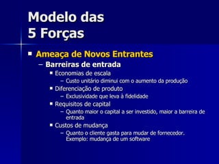 Modelo das 5 Forças Ameaça de Novos Entrantes Barreiras de entrada Economias de escala Custo unitário diminui com o aumento da produção Diferenciação de produto Exclusividade que leva à fidelidade Requisitos de capital Quanto maior o capital a ser investido, maior a barreira de entrada Custos de mudança Quanto o cliente gasta para mudar de fornecedor. Exemplo: mudança de um software 