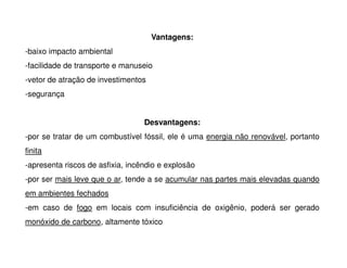 Vantagens:
-baixo impacto ambiental
-facilidade de transporte e manuseio
-vetor de atração de investimentos
-segurança
Desvantagens:
-por se tratar de um combustível fóssil, ele é uma energia não renovável, portanto
-por se tratar de um combustível fóssil, ele é uma energia não renovável, portanto
finita
-apresenta riscos de asfixia, incêndio e explosão
-por ser mais leve que o ar, tende a se acumular nas partes mais elevadas quando
em ambientes fechados
-em caso de fogo em locais com insuficiência de oxigênio, poderá ser gerado
monóxido de carbono, altamente tóxico
 