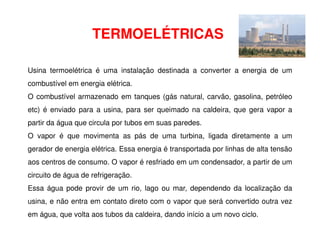 TERMOELÉTRICAS
Usina termoelétrica é uma instalação destinada a converter a energia de um
combustível em energia elétrica.
O combustível armazenado em tanques (gás natural, carvão, gasolina, petróleo
etc) é enviado para a usina, para ser queimado na caldeira, que gera vapor a
partir da água que circula por tubos em suas paredes.
partir da água que circula por tubos em suas paredes.
O vapor é que movimenta as pás de uma turbina, ligada diretamente a um
gerador de energia elétrica. Essa energia é transportada por linhas de alta tensão
aos centros de consumo. O vapor é resfriado em um condensador, a partir de um
circuito de água de refrigeração.
Essa água pode provir de um rio, lago ou mar, dependendo da localização da
usina, e não entra em contato direto com o vapor que será convertido outra vez
em água, que volta aos tubos da caldeira, dando início a um novo ciclo.
 