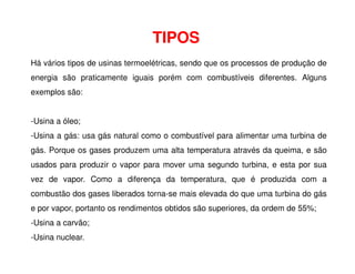 TIPOS
Há vários tipos de usinas termoelétricas, sendo que os processos de produção de
energia são praticamente iguais porém com combustíveis diferentes. Alguns
exemplos são:
-Usina a óleo;
-Usina a gás: usa gás natural como o combustível para alimentar uma turbina de
-Usina a gás: usa gás natural como o combustível para alimentar uma turbina de
gás. Porque os gases produzem uma alta temperatura através da queima, e são
usados para produzir o vapor para mover uma segundo turbina, e esta por sua
vez de vapor. Como a diferença da temperatura, que é produzida com a
combustão dos gases liberados torna-se mais elevada do que uma turbina do gás
e por vapor, portanto os rendimentos obtidos são superiores, da ordem de 55%;
-Usina a carvão;
-Usina nuclear.
 