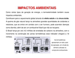 IMPACTOS AMBIENTAIS
Como vários tipos de geração de energia, a termoeletricidade também causa
impactos ambientais.
Contribuem para o aquecimento global através do efeito estufa e da chuva ácida.
A queima de gás natural lança na atmosfera grandes quantidades de oxidantes e
redutores, que se entrar em contato com o ser humano, pode acarretar doenças
como diarréia; além de ser um combustível fóssil que não se recupera.
O Brasil lança por ano 4,5 milhões de toneladas de carbono na atmosfera, com o
incremento na construção de usinas termelétricas esse indicador chegará a 16
milhões.
As termoelétricas
apresentam um alto custo
de operação, em virtude do
dinheiro utilizado na
compra de combustíveis.
 