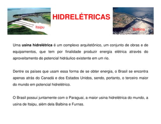 HIDRELÉTRICAS
Uma usina hidrelétrica é um complexo arquitetônico, um conjunto de obras e de
equipamentos, que tem por finalidade produzir energia elétrica através do
aproveitamento do potencial hidráulico existente em um rio.
Itaipu
Balbina
Dentre os países que usam essa forma de se obter energia, o Brasil se encontra
apenas atrás do Canadá e dos Estados Unidos, sendo, portanto, o terceiro maior
do mundo em potencial hidrelétrico.
O Brasil possui juntamente com o Paraguai, a maior usina hidrelétrica do mundo, a
usina de Itaipu, além dela Balbina e Furnas.
 