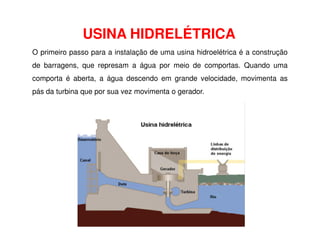 USINA HIDRELÉTRICA
O primeiro passo para a instalação de uma usina hidroelétrica é a construção
de barragens, que represam a água por meio de comportas. Quando uma
comporta é aberta, a água descendo em grande velocidade, movimenta as
pás da turbina que por sua vez movimenta o gerador.
 