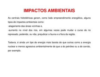 As centrais hidrelétricas geram, como todo empreendimento energético, alguns
tipos de impactos ambientais como:
-alagamento das áreas vizinhas e,
-aumento no nível dos rios, em algumas vezes pode mudar o curso do rio
represado, podendo, ou não, prejudicar a fauna e a flora da região.
IMPACTOS AMBIENTAIS
Todavia, é ainda um tipo de energia mais barata do que outras como a energia
nuclear e menos agressiva ambientalmente do que a do petróleo ou a do carvão,
por exemplo.
 