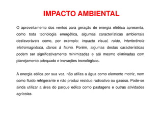 IMPACTO AMBIENTAL
O aproveitamento dos ventos para geração de energia elétrica apresenta,
como toda tecnologia energética, algumas características ambientais
desfavoráveis como, por exemplo: impacto visual, ruído, interferência
eletromagnética, danos à fauna. Porém, algumas destas características
podem ser significativamente minimizadas e até mesmo eliminadas com
planejamento adequado e inovações tecnológicas.
planejamento adequado e inovações tecnológicas.
A energia eólica por sua vez, não utiliza a água como elemento motriz, nem
como fluido refrigerante e não produz resíduo radioativo ou gasoso. Pode-se
ainda utilizar a área do parque eólico como pastagens e outras atividades
agrícolas.
 
