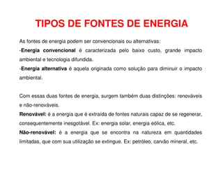 As fontes de energia podem ser convencionais ou alternativas:
-Energia convencional é caracterizada pelo baixo custo, grande impacto
ambiental e tecnologia difundida.
-Energia alternativa é aquela originada como solução para diminuir o impacto
ambiental.
TIPOS DE FONTES DE ENERGIA
Com essas duas fontes de energia, surgem também duas distinções: renováveis
e não-renováveis.
Renovável: é a energia que é extraída de fontes naturais capaz de se regenerar,
consequentemente inesgotável. Ex: energia solar, energia eólica, etc.
Não-renovável: é a energia que se encontra na natureza em quantidades
limitadas, que com sua utilização se extingue. Ex: petróleo, carvão mineral, etc.
 