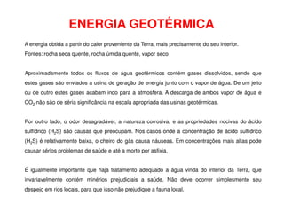 ENERGIA GEOTÉRMICA
A energia obtida a partir do calor proveniente da Terra, mais precisamente do seu interior.
Fontes: rocha seca quente, rocha úmida quente, vapor seco
Aproximadamente todos os fluxos de água geotérmicos contém gases dissolvidos, sendo que
estes gases são enviados a usina de geração de energia junto com o vapor de água. De um jeito
ou de outro estes gases acabam indo para a atmosfera. A descarga de ambos vapor de água e
CO2 não são de séria significância na escala apropriada das usinas geotérmicas.
Por outro lado, o odor desagradável, a natureza corrosiva, e as propriedades nocivas do ácido
sulfídrico (H2S) são causas que preocupam. Nos casos onde a concentração de ácido sulfídrico
(H2S) é relativamente baixa, o cheiro do gás causa náuseas. Em concentrações mais altas pode
causar sérios problemas de saúde e até a morte por asfixia.
É igualmente importante que haja tratamento adequado a água vinda do interior da Terra, que
invariavelmente contém minérios prejudiciais a saúde. Não deve ocorrer simplesmente seu
despejo em rios locais, para que isso não prejudique a fauna local.
 