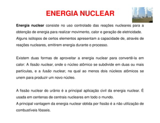 ENERGIA NUCLEAR
Energia nuclear consiste no uso controlado das reações nucleares para a
obtenção de energia para realizar movimento, calor e geração de eletricidade.
Alguns isótopos de certos elementos apresentam a capacidade de, através de
reações nucleares, emitirem energia durante o processo.
Existem duas formas de aproveitar a energia nuclear para convertê-la em
calor: A fissão nuclear, onde o núcleo atômico se subdivide em duas ou mais
partículas, e a fusão nuclear, na qual ao menos dois núcleos atômicos se
unem para produzir um novo núcleo.
A fissão nuclear do urânio é a principal aplicação civil da energia nuclear. É
usada em centenas de centrais nucleares em todo o mundo.
A principal vantagem da energia nuclear obtida por fissão é a não utilização de
combustíveis fósseis.
 