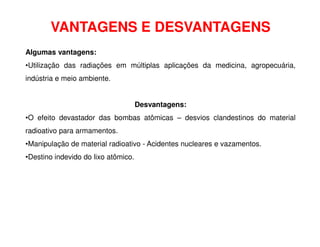 VANTAGENS E DESVANTAGENS
Algumas vantagens:
•Utilização das radiações em múltiplas aplicações da medicina, agropecuária,
indústria e meio ambiente.
Desvantagens:
•O efeito devastador das bombas atômicas – desvios clandestinos do material
radioativo para armamentos.
•Manipulação de material radioativo - Acidentes nucleares e vazamentos.
•Destino indevido do lixo atômico.
 