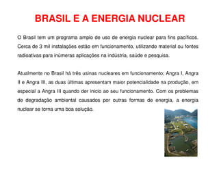 BRASIL E A ENERGIA NUCLEAR
O Brasil tem um programa amplo de uso de energia nuclear para fins pacíficos.
Cerca de 3 mil instalações estão em funcionamento, utilizando material ou fontes
radioativas para inúmeras aplicações na indústria, saúde e pesquisa.
Atualmente no Brasil há três usinas nucleares em funcionamento; Angra I, Angra
II e Angra III, as duas últimas apresentam maior potencialidade na produção, em
II e Angra III, as duas últimas apresentam maior potencialidade na produção, em
especial a Angra III quando der inicio ao seu funcionamento. Com os problemas
de degradação ambiental causados por outras formas de energia, a energia
nuclear se torna uma boa solução.
 
