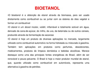 BIOETANOL
•O bioetanol é a obtenção do etanol através da biomassa, para ser usado
diretamente como combustível ou se juntar com os ésteres do óleo vegetal e
formar um combustível
•O etanol é um álcool incolor, volátil, inflamável e totalmente solúvel em água,
derivado da cana-de-açúcar, do milho, da uva, da beterraba ou de outros cereais,
produzido através da fermentação da sacarose
•O etanol é hoje um produto de diversas aplicações no mercado, largamente
utilizado como combustível automotivo na forma hidratada ou misturado à gasolina.
Também tem aplicações em produtos como perfumes, desodorantes,
medicamentos, produtos de limpeza doméstica e bebidas alcoólicas. Merece
destaque como uma das principais fontes energéticas do Brasil, além de ser
renovável e pouco poluente. O Brasil é hoje o maior produtor mundial de etanol,
que, quando utilizado como combustível em automóveis, representa uma
alternativa à gasolina de petróleo.
 