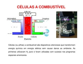 CÉLULAS A COMBUSTÍVEL
Células (ou pilhas) a combustível são dispositivos silenciosos que transformam
energia química em energia elétrica sem causar danos ao ambiente. As
primeiras utilizavam H2 puro e foram utilizadas com sucesso nos programas
espaciais americanos.
 