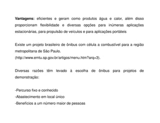 Vantagens: eficientes e geram como produtos água e calor, além disso
proporcionam flexibilidade e diversas opções para inúmeras aplicações
estacionárias, para propulsão de veículos e para aplicações portáteis
Existe um projeto brasileiro de ônibus com célula a combustível para a região
metropolitana de São Paulo.
(http://www.emtu.sp.gov.br/artigos/menu.htm?arq=3).
Diversas razões têm levado à escolha de ônibus para projetos de
demonstração:
-Percurso fixo e conhecido
-Abastecimento em local único
-Benefícios a um número maior de pessoas
 