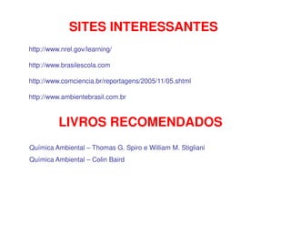 SITES INTERESSANTES
http://www.nrel.gov/learning/
http://www.brasilescola.com
http://www.comciencia.br/reportagens/2005/11/05.shtml
http://www.ambientebrasil.com.br
LIVROS RECOMENDADOS
Química Ambiental – Thomas G. Spiro e William M. Stigliani
Química Ambiental – Colin Baird
 