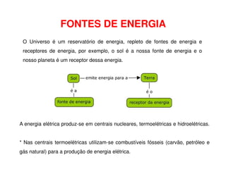FONTES DE ENERGIA
O Universo é um reservatório de energia, repleto de fontes de energia e
receptores de energia, por exemplo, o sol é a nossa fonte de energia e o
nosso planeta é um receptor dessa energia.
A energia elétrica produz-se em centrais nucleares, termoelétricas e hidroelétricas.
* Nas centrais termoelétricas utilizam-se combustíveis fósseis (carvão, petróleo e
gás natural) para a produção de energia elétrica.
 