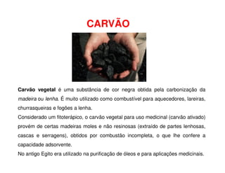 CARVÃO
Carvão vegetal é uma substância de cor negra obtida pela carbonização da
madeira ou lenha. É muito utilizado como combustível para aquecedores, lareiras,
churrasqueiras e fogões a lenha.
Considerado um fitoterápico, o carvão vegetal para uso medicinal (carvão ativado)
provém de certas madeiras moles e não resinosas (extraído de partes lenhosas,
cascas e serragens), obtidos por combustão incompleta, o que lhe confere a
capacidade adsorvente.
No antigo Egito era utilizado na purificação de óleos e para aplicações medicinais.
 