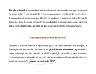 Carvão mineral é um combustível fóssil natural extraído do solo por processos
de mineração. É um mineral de cor preta ou marrom prontamente combustível.
É composto primeiramente por átomos de carbono e magnésio sob a forma de
betumes. Dos diversos combustíveis produzidos e conservados pela natureza
sob a forma fossilizada, acredita-se ser o carvão mineral o mais abundante.
Conseqüências do uso do carvão:
Conseqüências do uso do carvão:
Quando o carvão mineral é queimado para ser transformado em energia, a
libertação de dióxido de carbono causa poluição na atmosfera, agravando o
aquecimento global. Na década de 1950, a poluição atmosférica devido ao uso
do carvão causou elevado número de mortes e deixou milhares de doentes em
Londres, durante "o grande nevoeiro de 1952".
 