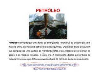 PETRÓLEO
http://www.comciencia.br/reportagens/2005/11/05.shtml
http://www.ambientebrasil.com.br
Petróleo é considerado uma fonte de energia não renovável, de origem fóssil e é
matéria prima da indústria petrolífera e petroquímica. O petróleo bruto possui em
sua composição uma cadeia de hidrocarbonetos, cujas frações leves formam os
gases e as frações pesadas, o óleo cru. A distribuição destes percentuais de
hidrocarbonetos é que define os diversos tipos de petróleo existentes no mundo.
 