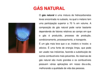 GÁS NATURAL
O gás natural é uma mistura de hidrocarbonetos
leves encontrada no subsolo, na qual o metano tem
uma participação superior a 70 % em volume. A
composição do gás natural pode variar bastante
dependendo de fatores relativos ao campo em que
o gás é produzido, processo de produção,
condicionamento, processamento, e transporte.
condicionamento, processamento, e transporte.
É um gás mais leve que o ar, inodoro e incolor, e
atóxico. É uma fonte de energia limpa, que pode
ser usado nas indústrias, fazendo a substituição de
outros combustíveis mais poluentes. As reservas de
gás natural são muito grandes e os combustíveis
possuem várias aplicações em nosso dia-a-dia,
melhorando a qualidade de vida das pessoas.
 