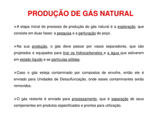 PRODUÇÃO DE GÁS NATURAL
A etapa inicial do processo de produção do gás natural é a exploração, que
consiste em duas fases: a pesquisa e a perfuração do poço.
Na sua produção, o gás deve passar por vasos separadores, que são
projetados e equipados para tirar os hidrocarbonetos e a água que estiverem
em estado líquido e as partículas sólidas.
Caso o gás esteja contaminado por compostos de enxofre, então ele é
enviado para Unidades de Dessulfurização, onde esses contaminantes serão
removidos.
O gás restante é enviado para processamento, que é separação de seus
componentes em produtos especificados e prontos para utilização.
 