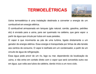 TERMOELÉTRICAS
Usina termoelétrica é uma instalação destinada a converter a energia de um
combustível em energia elétrica.
O combustível armazenado em tanques (gás natural, carvão, gasolina, petróleo
etc) é enviado para a usina, para ser queimado na caldeira, que gera vapor a
partir da água que circula por tubos em suas paredes.
O vapor é que movimenta as pás de uma turbina, ligada diretamente a um
gerador de energia elétrica. Essa energia é transportada por linhas de alta tensão
aos centros de consumo. O vapor é resfriado em um condensador, a partir de um
circuito de água de refrigeração.
Essa água pode provir de um rio, lago ou mar, dependendo da localização da
usina, e não entra em contato direto com o vapor que será convertido outra vez
em água, que volta aos tubos da caldeira, dando início a um novo ciclo.
 