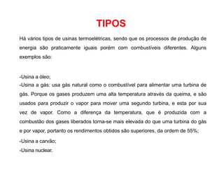 TIPOS
Há vários tipos de usinas termoelétricas, sendo que os processos de produção de
energia são praticamente iguais porém com combustíveis diferentes. Alguns
exemplos são:
-Usina a óleo;
-Usina a gás: usa gás natural como o combustível para alimentar uma turbina de
gás. Porque os gases produzem uma alta temperatura através da queima, e são
usados para produzir o vapor para mover uma segundo turbina, e esta por sua
vez de vapor. Como a diferença da temperatura, que é produzida com a
combustão dos gases liberados torna-se mais elevada do que uma turbina do gás
e por vapor, portanto os rendimentos obtidos são superiores, da ordem de 55%;
-Usina a carvão;
-Usina nuclear.
 