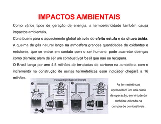IMPACTOS AMBIENTAIS
Como vários tipos de geração de energia, a termoeletricidade também causa
impactos ambientais.
Contribuem para o aquecimento global através do efeito estufa e da chuva ácida.
A queima de gás natural lança na atmosfera grandes quantidades de oxidantes e
redutores, que se entrar em contato com o ser humano, pode acarretar doenças
como diarréia; além de ser um combustível fóssil que não se recupera.
O Brasil lança por ano 4,5 milhões de toneladas de carbono na atmosfera, com o
incremento na construção de usinas termelétricas esse indicador chegará a 16
milhões.
As termoelétricas
apresentam um alto custo
de operação, em virtude do
dinheiro utilizado na
compra de combustíveis.
 