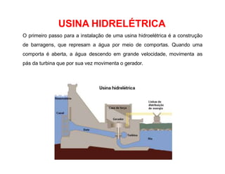 USINA HIDRELÉTRICA
O primeiro passo para a instalação de uma usina hidroelétrica é a construção
de barragens, que represam a água por meio de comportas. Quando uma
comporta é aberta, a água descendo em grande velocidade, movimenta as
pás da turbina que por sua vez movimenta o gerador.
 